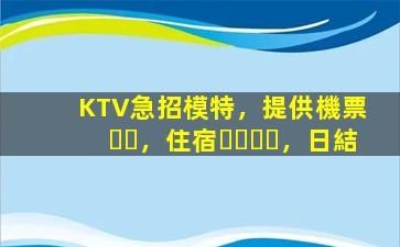 KTV急招模特，提供機票，住宿，日結